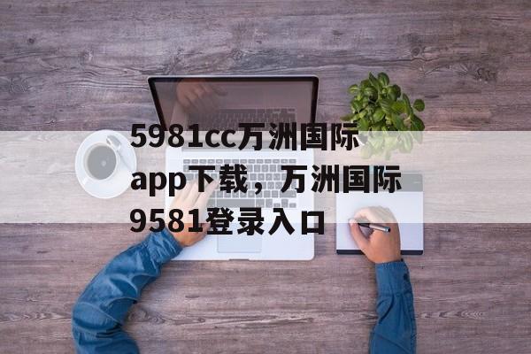 5981cc万洲国际app下载，万洲国际9581登录入口