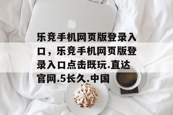 乐竞手机网页版登录入口，乐竞手机网页版登录入口点击既玩.直达官网.5长久.中国